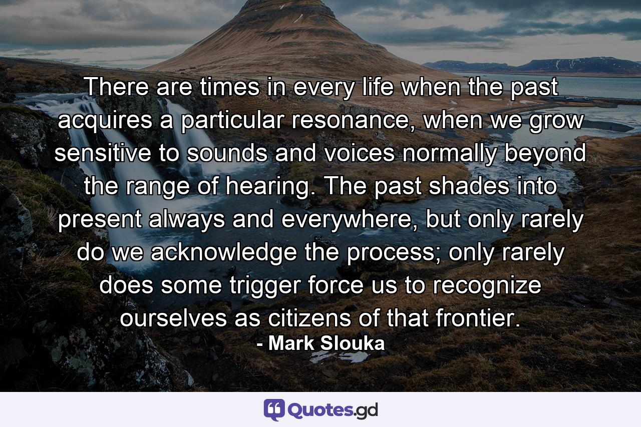 There are times in every life when the past acquires a particular resonance, when we grow sensitive to sounds and voices normally beyond the range of hearing. The past shades into present always and everywhere, but only rarely do we acknowledge the process; only rarely does some trigger force us to recognize ourselves as citizens of that frontier. - Quote by Mark Slouka