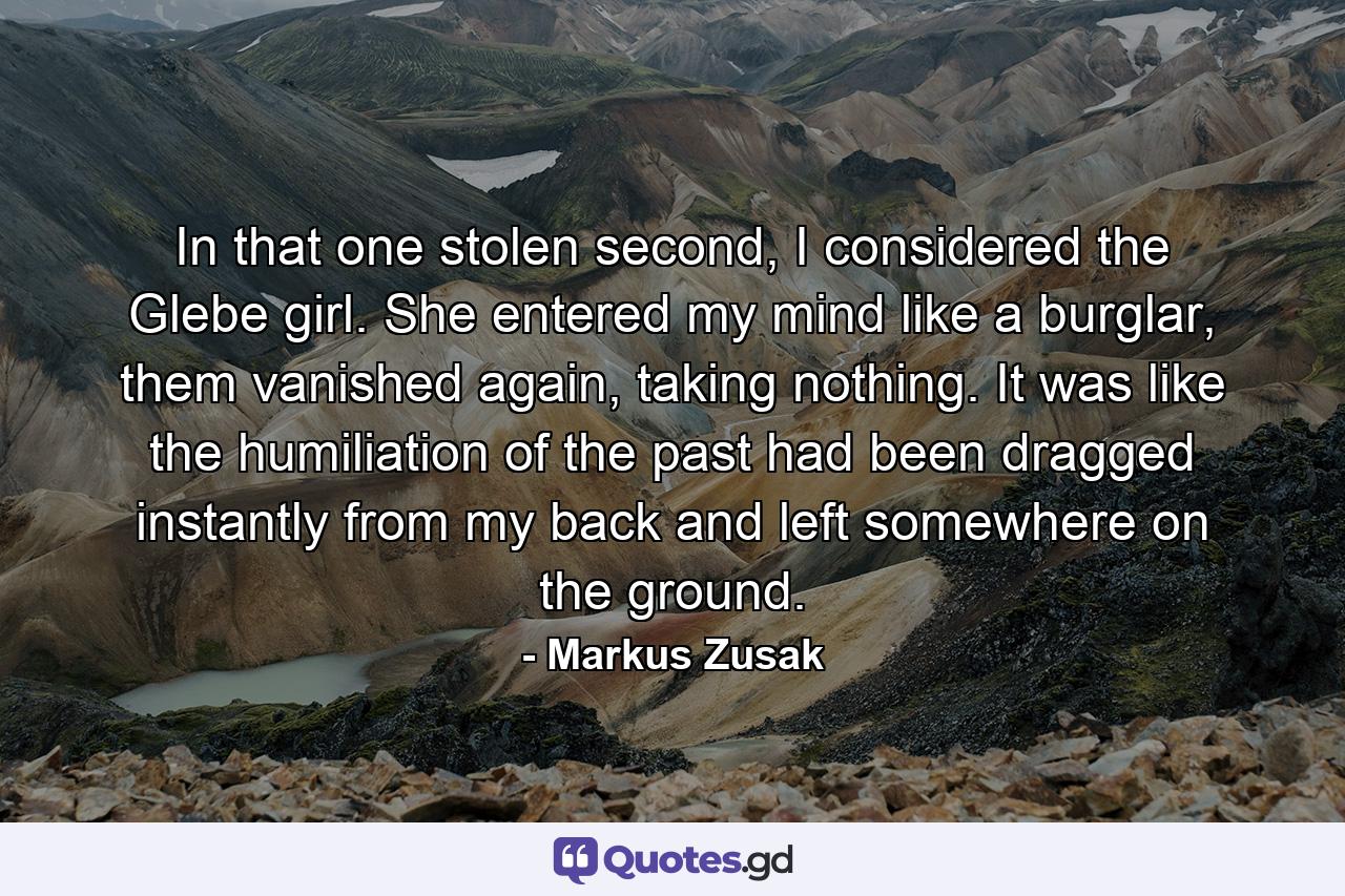 In that one stolen second, I considered the Glebe girl. She entered my mind like a burglar, them vanished again, taking nothing. It was like the humiliation of the past had been dragged instantly from my back and left somewhere on the ground. - Quote by Markus Zusak