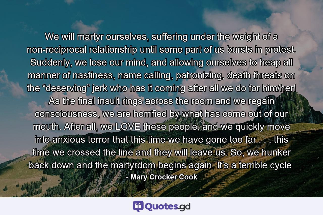 We will martyr ourselves, suffering under the weight of a non-reciprocal relationship until some part of us bursts in protest. Suddenly, we lose our mind, and allowing ourselves to heap all manner of nastiness, name calling, patronizing, death threats on the “deserving” jerk who has it coming after all we do for him/her! As the final insult rings across the room and we regain consciousness, we are horrified by what has come out of our mouth. After all, we LOVE these people, and we quickly move into anxious terror that this time we have gone too far . . . this time we crossed the line and they will leave us. So, we hunker back down and the martyrdom begins again. It’s a terrible cycle. - Quote by Mary Crocker Cook