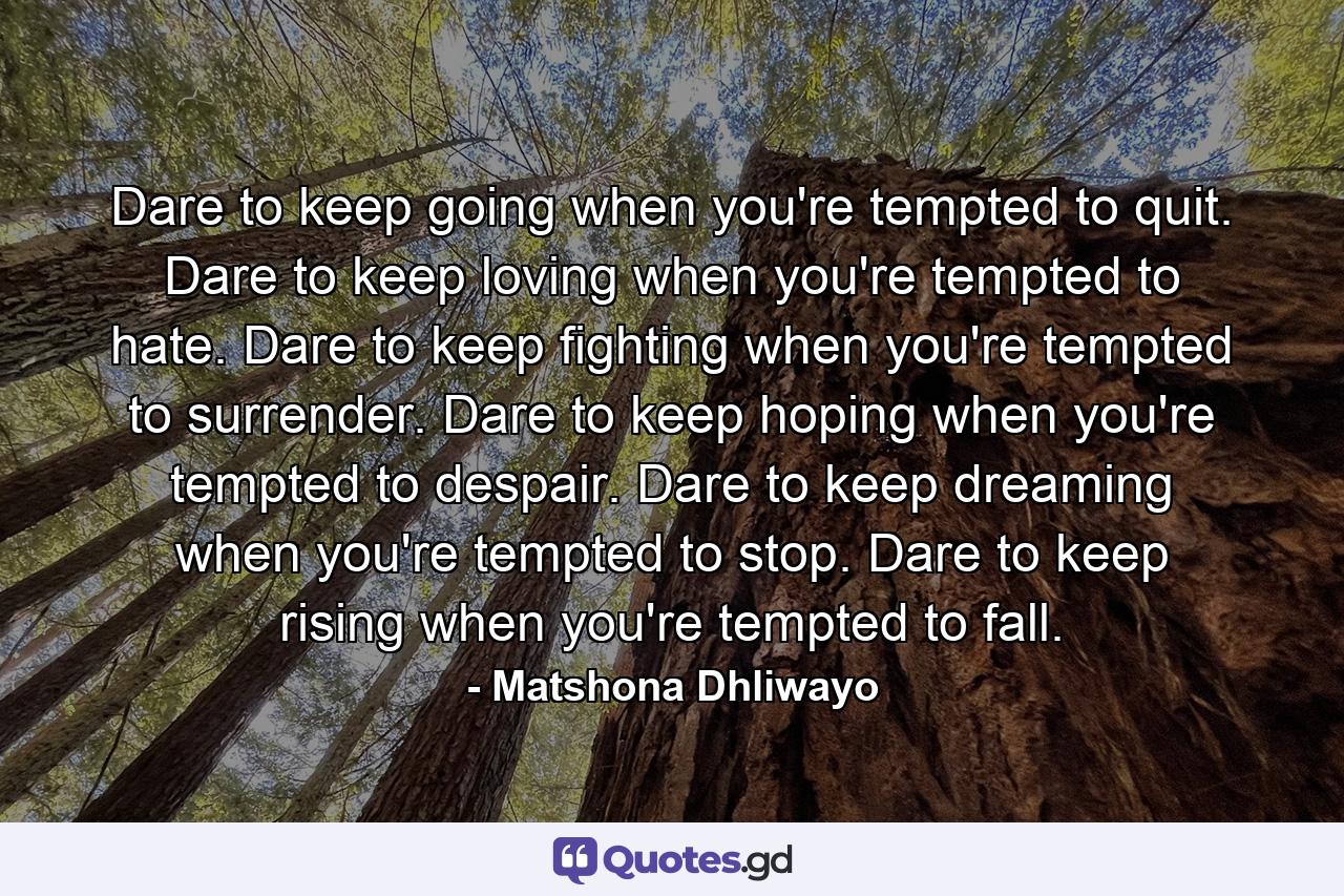 Dare to keep going when you're tempted to quit. Dare to keep loving when you're tempted to hate. Dare to keep fighting when you're tempted to surrender. Dare to keep hoping when you're tempted to despair. Dare to keep dreaming when you're tempted to stop. Dare to keep rising when you're tempted to fall. - Quote by Matshona Dhliwayo