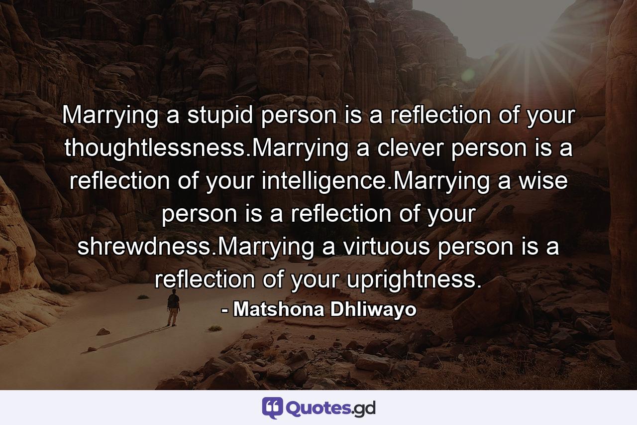 Marrying a stupid person is a reflection of your thoughtlessness.Marrying a clever person is a reflection of your intelligence.Marrying a wise person is a reflection of your shrewdness.Marrying a virtuous person is a reflection of your uprightness. - Quote by Matshona Dhliwayo