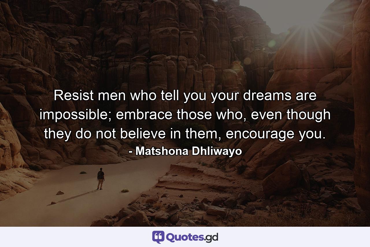 Resist men who tell you your dreams are impossible; embrace those who, even though they do not believe in them, encourage you. - Quote by Matshona Dhliwayo