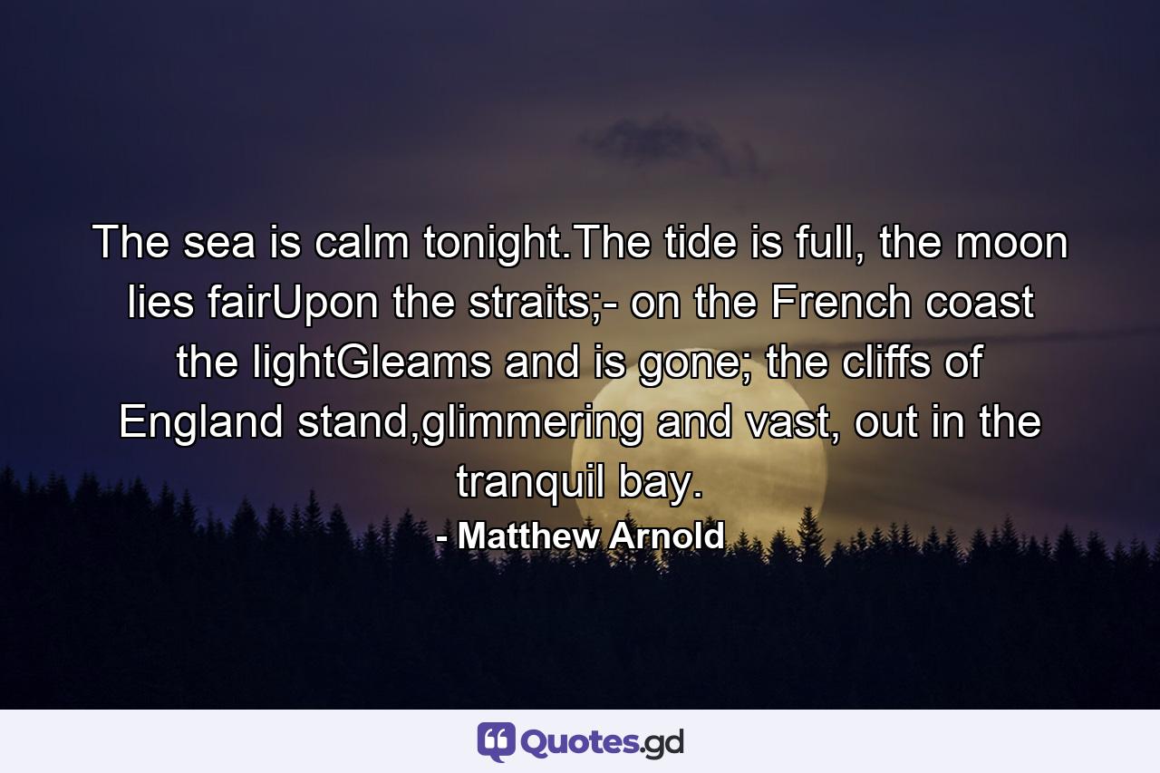 The sea is calm tonight.The tide is full, the moon lies fairUpon the straits;- on the French coast the lightGleams and is gone; the cliffs of England stand,glimmering and vast, out in the tranquil bay. - Quote by Matthew Arnold