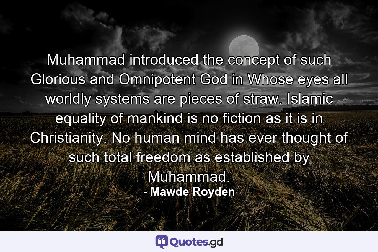 Muhammad introduced the concept of such Glorious and Omnipotent God in Whose eyes all worldly systems are pieces of straw. Islamic equality of mankind is no fiction as it is in Christianity. No human mind has ever thought of such total freedom as established by Muhammad. - Quote by Mawde Royden