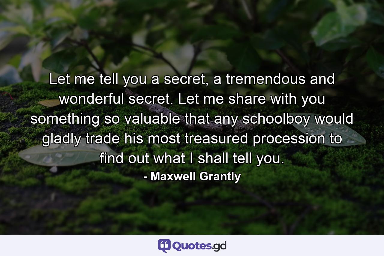 Let me tell you a secret, a tremendous and wonderful secret. Let me share with you something so valuable that any schoolboy would gladly trade his most treasured procession to find out what I shall tell you. - Quote by Maxwell Grantly