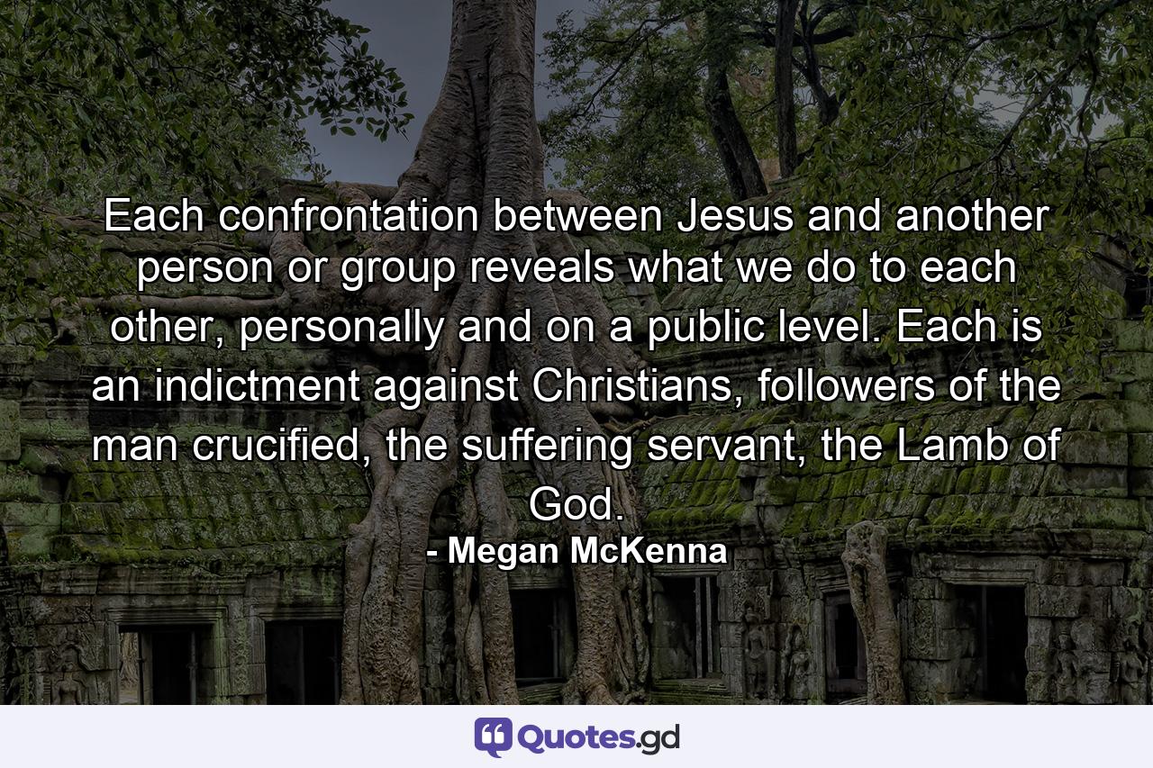 Each confrontation between Jesus and another person or group reveals what we do to each other, personally and on a public level. Each is an indictment against Christians, followers of the man crucified, the suffering servant, the Lamb of God. - Quote by Megan McKenna