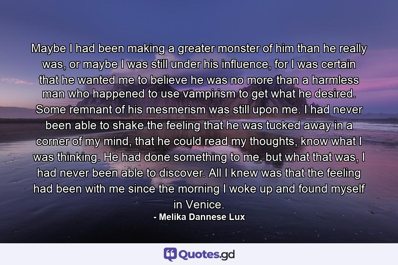 Maybe I had been making a greater monster of him than he really was, or maybe I was still under his influence, for I was certain that he wanted me to believe he was no more than a harmless man who happened to use vampirism to get what he desired. Some remnant of his mesmerism was still upon me. I had never been able to shake the feeling that he was tucked away in a corner of my mind, that he could read my thoughts, know what I was thinking. He had done something to me, but what that was, I had never been able to discover. All I knew was that the feeling had been with me since the morning I woke up and found myself in Venice. - Quote by Melika Dannese Lux