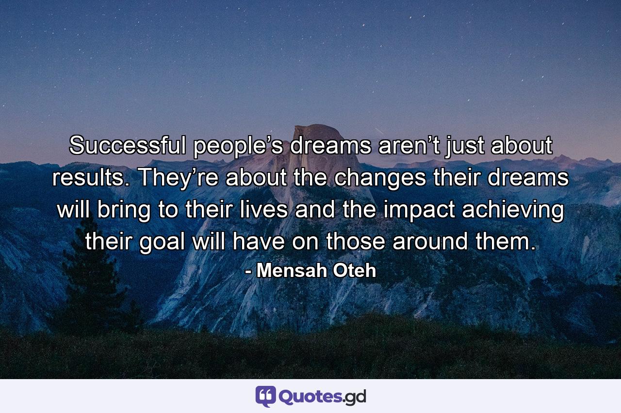 Successful people’s dreams aren’t just about results. They’re about the changes their dreams will bring to their lives and the impact achieving their goal will have on those around them. - Quote by Mensah Oteh