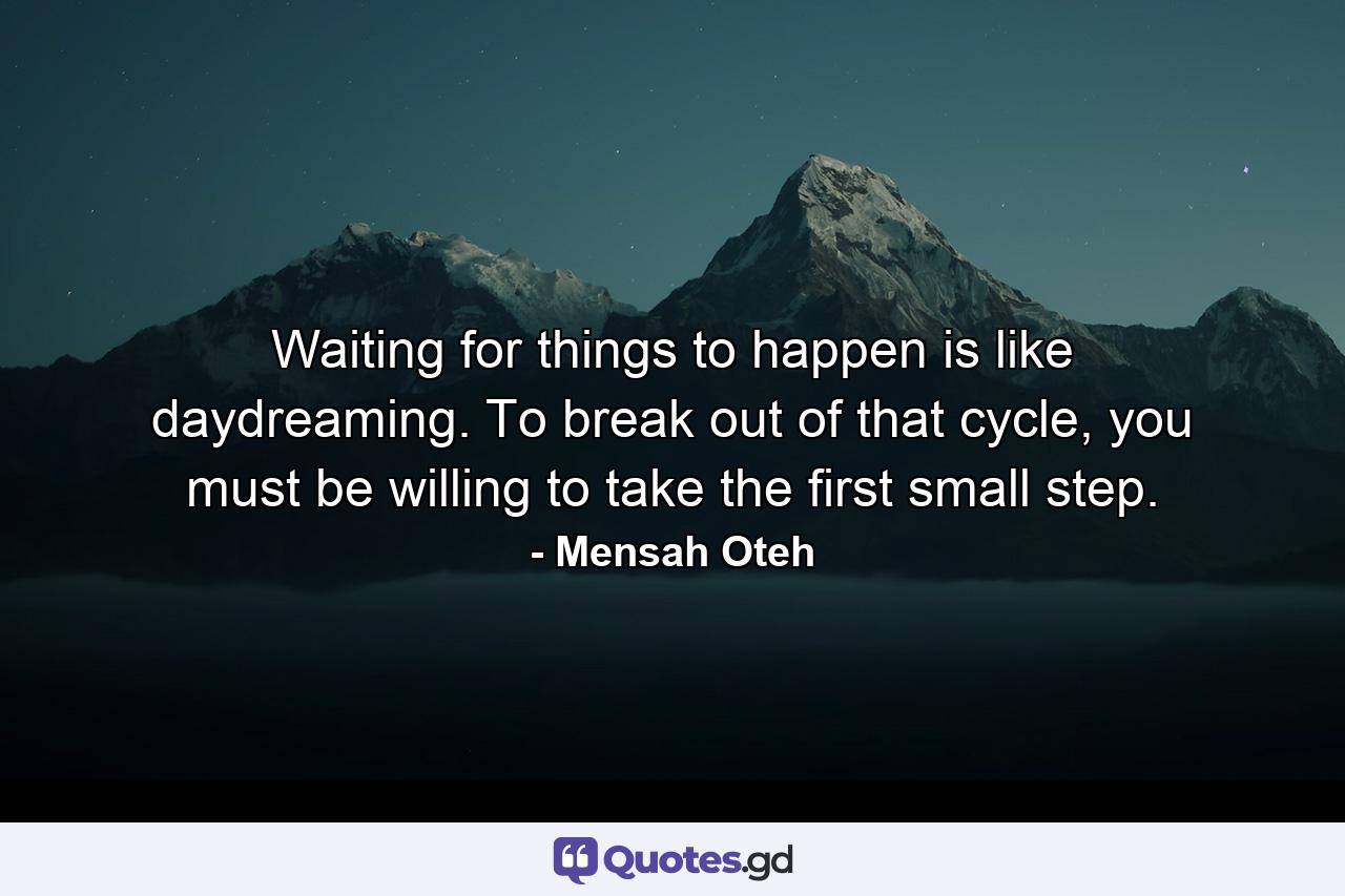 Waiting for things to happen is like daydreaming. To break out of that cycle, you must be willing to take the first small step. - Quote by Mensah Oteh