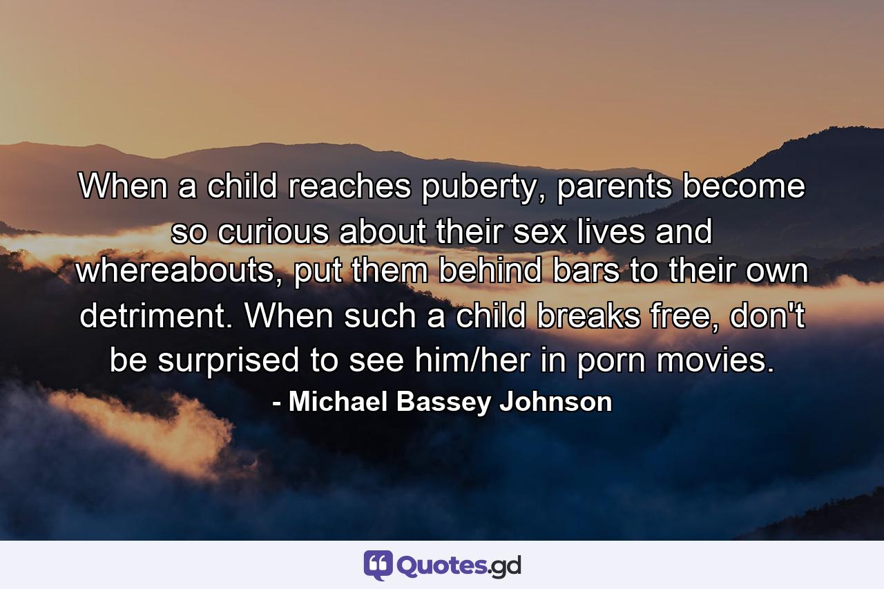 When a child reaches puberty, parents become so curious about their sex lives and whereabouts, put them behind bars to their own detriment. When such a child breaks free, don't be surprised to see him/her in porn movies. - Quote by Michael Bassey Johnson