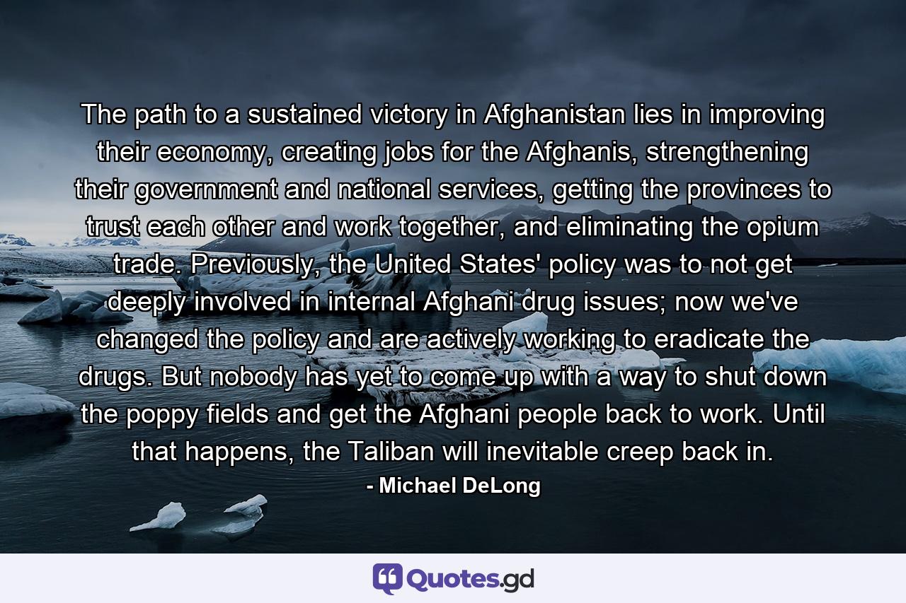 The path to a sustained victory in Afghanistan lies in improving their economy, creating jobs for the Afghanis, strengthening their government and national services, getting the provinces to trust each other and work together, and eliminating the opium trade. Previously, the United States' policy was to not get deeply involved in internal Afghani drug issues; now we've changed the policy and are actively working to eradicate the drugs. But nobody has yet to come up with a way to shut down the poppy fields and get the Afghani people back to work. Until that happens, the Taliban will inevitable creep back in. - Quote by Michael DeLong