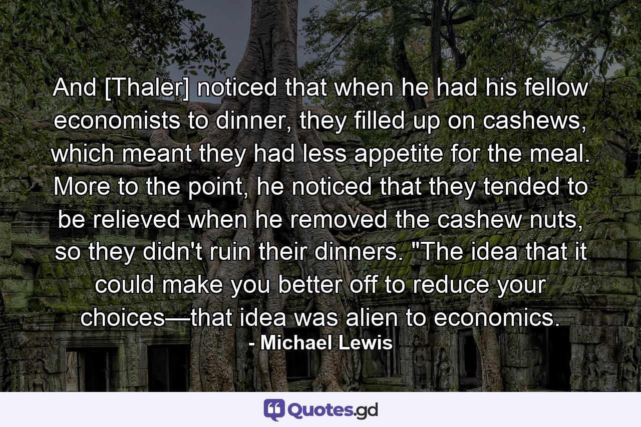 And [Thaler] noticed that when he had his fellow economists to dinner, they filled up on cashews, which meant they had less appetite for the meal. More to the point, he noticed that they tended to be relieved when he removed the cashew nuts, so they didn't ruin their dinners. 