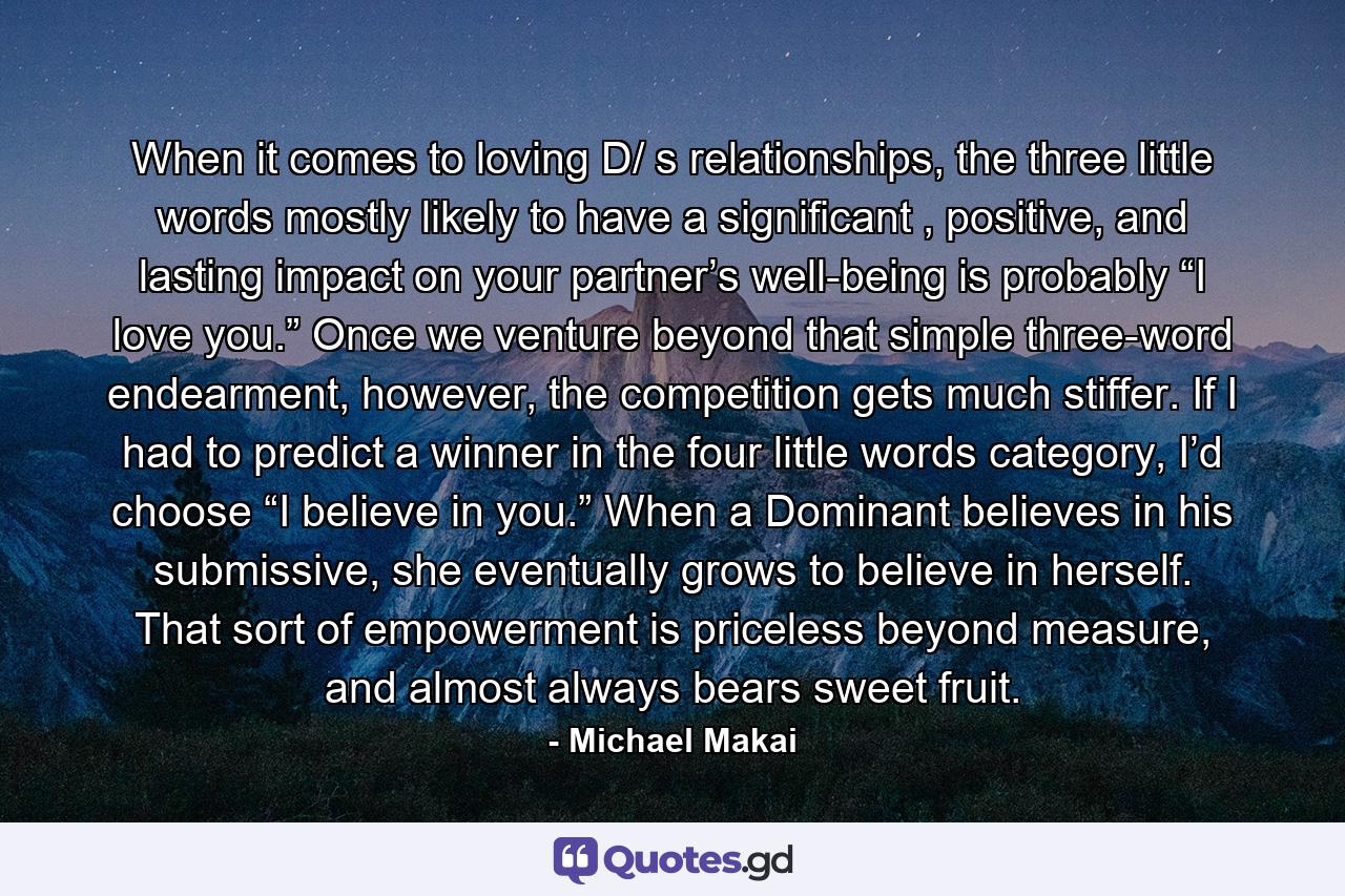 When it comes to loving D/ s relationships, the three little words mostly likely to have a significant , positive, and lasting impact on your partner’s well-being is probably “I love you.” Once we venture beyond that simple three-word endearment, however, the competition gets much stiffer. If I had to predict a winner in the four little words category, I’d choose “I believe in you.” When a Dominant believes in his submissive, she eventually grows to believe in herself. That sort of empowerment is priceless beyond measure, and almost always bears sweet fruit. - Quote by Michael Makai