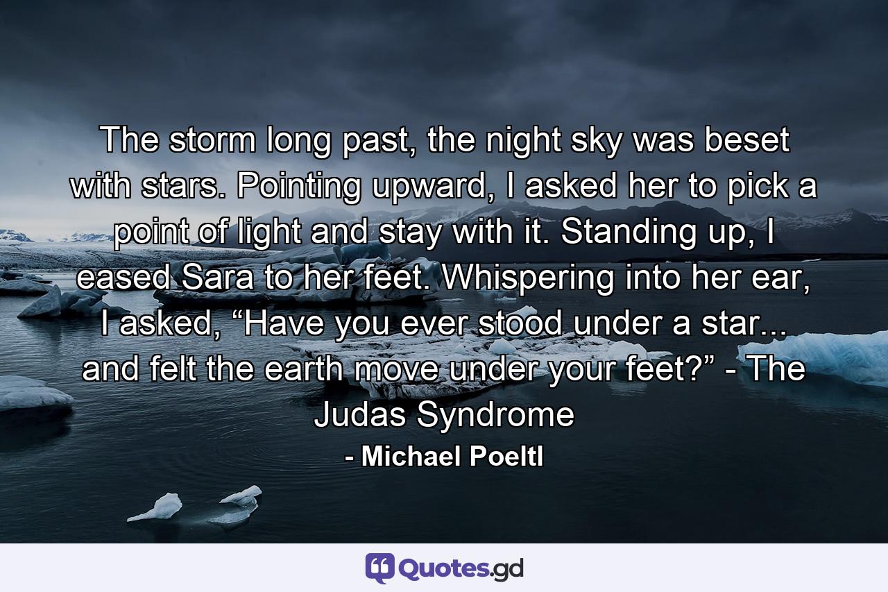 The storm long past, the night sky was beset with stars. Pointing upward, I asked her to pick a point of light and stay with it. Standing up, I eased Sara to her feet. Whispering into her ear, I asked, “Have you ever stood under a star... and felt the earth move under your feet?” - The Judas Syndrome - Quote by Michael Poeltl