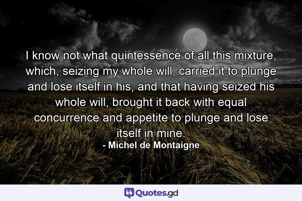 I know not what quintessence of all this mixture, which, seizing my whole will, carried it to plunge and lose itself in his, and that having seized his whole will, brought it back with equal concurrence and appetite to plunge and lose itself in mine. - Quote by Michel de Montaigne