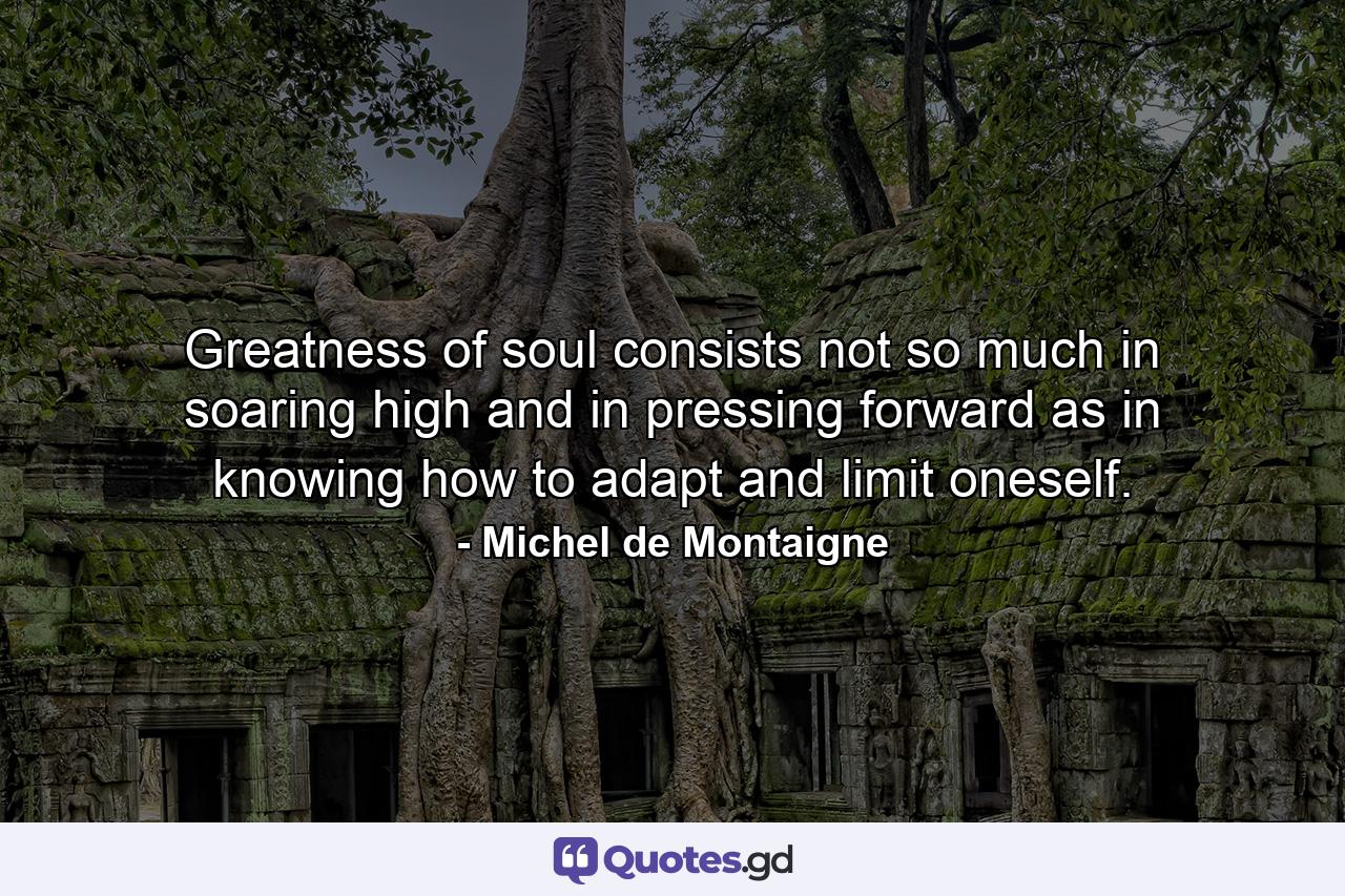 Greatness of soul consists not so much in soaring high and in pressing forward  as in knowing how to adapt and limit oneself. - Quote by Michel de Montaigne