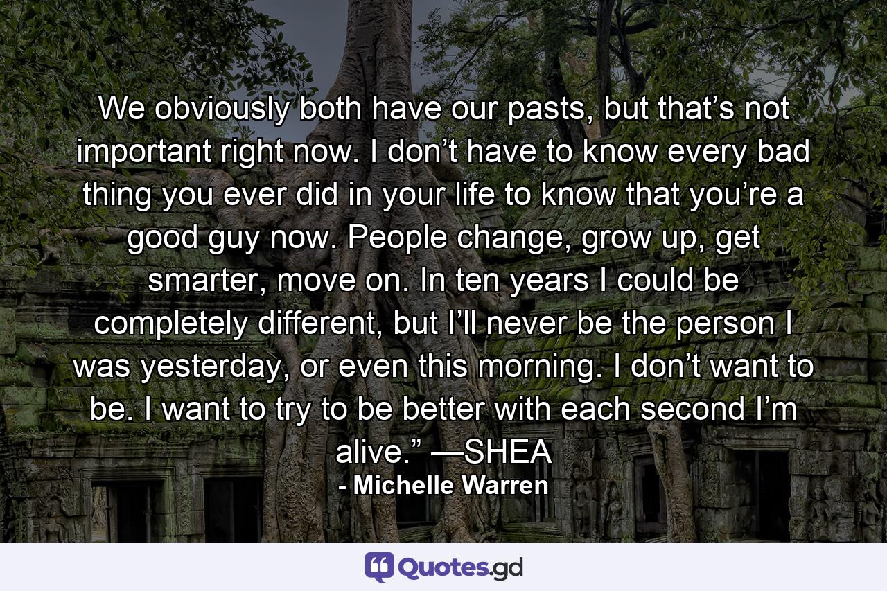 We obviously both have our pasts, but that’s not important right now. I don’t have to know every bad thing you ever did in your life to know that you’re a good guy now. People change, grow up, get smarter, move on. In ten years I could be completely different, but I’ll never be the person I was yesterday, or even this morning. I don’t want to be. I want to try to be better with each second I’m alive.” —SHEA - Quote by Michelle Warren