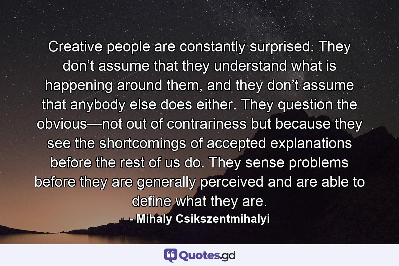 Creative people are constantly surprised. They don’t assume that they understand what is happening around them, and they don’t assume that anybody else does either. They question the obvious—not out of contrariness but because they see the shortcomings of accepted explanations before the rest of us do. They sense problems before they are generally perceived and are able to define what they are. - Quote by Mihaly Csikszentmihalyi