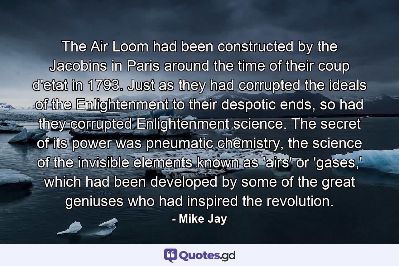 The Air Loom had been constructed by the Jacobins in Paris around the time of their coup d'etat in 1793. Just as they had corrupted the ideals of the Enlightenment to their despotic ends, so had they corrupted Enlightenment science. The secret of its power was pneumatic chemistry, the science of the invisible elements known as 'airs' or 'gases,' which had been developed by some of the great geniuses who had inspired the revolution. - Quote by Mike Jay