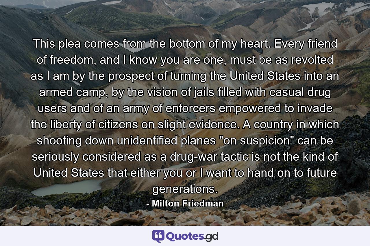 This plea comes from the bottom of my heart. Every friend of freedom, and I know you are one, must be as revolted as I am by the prospect of turning the United States into an armed camp, by the vision of jails filled with casual drug users and of an army of enforcers empowered to invade the liberty of citizens on slight evidence. A country in which shooting down unidentified planes 