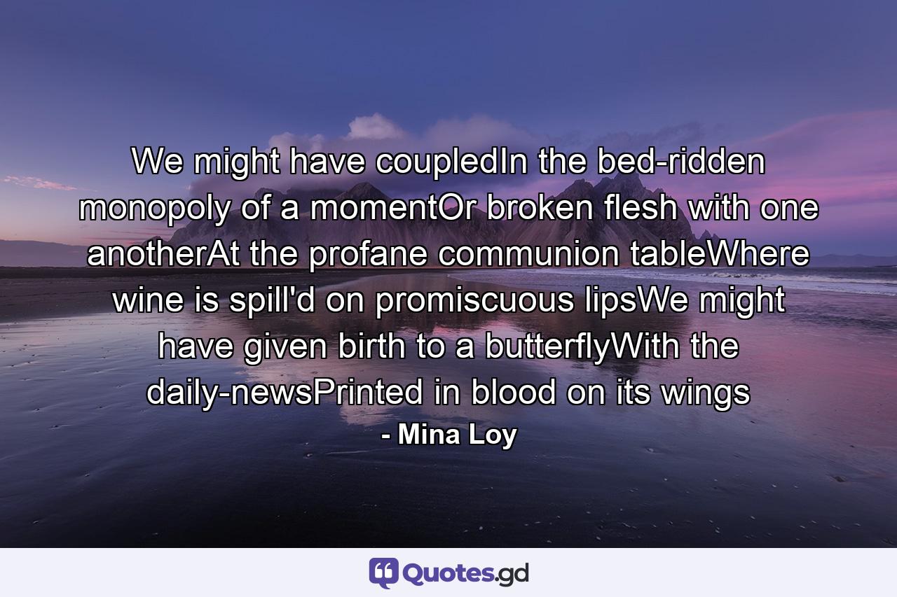 We might have coupledIn the bed-ridden monopoly of a momentOr broken flesh with one anotherAt the profane communion tableWhere wine is spill'd on promiscuous lipsWe might have given birth to a butterflyWith the daily-newsPrinted in blood on its wings - Quote by Mina Loy