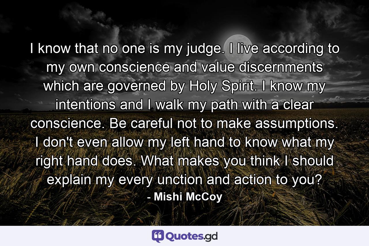 I know that no one is my judge. I live according to my own conscience and value discernments which are governed by Holy Spirit. I know my intentions and I walk my path with a clear conscience. Be careful not to make assumptions. I don't even allow my left hand to know what my right hand does. What makes you think I should explain my every unction and action to you? - Quote by Mishi McCoy