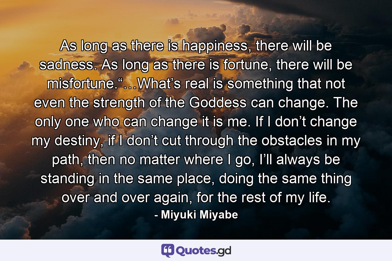 As long as there is happiness, there will be sadness. As long as there is fortune, there will be misfortune.“…What’s real is something that not even the strength of the Goddess can change. The only one who can change it is me. If I don’t change my destiny, if I don’t cut through the obstacles in my path, then no matter where I go, I’ll always be standing in the same place, doing the same thing over and over again, for the rest of my life. - Quote by Miyuki Miyabe