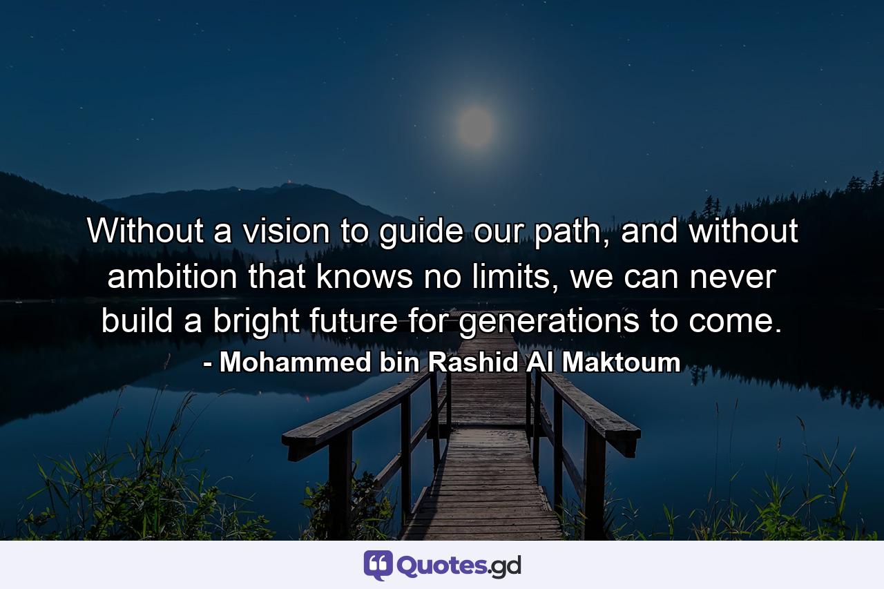 Without a vision to guide our path, and without ambition that knows no limits, we can never build a bright future for generations to come. - Quote by Mohammed bin Rashid Al Maktoum