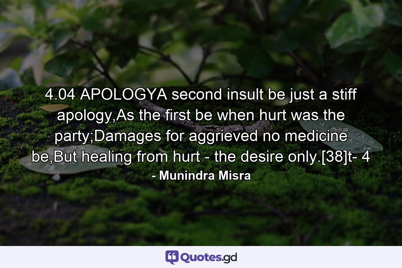 4.04 APOLOGYA second insult be just a stiff apology,As the first be when hurt was the party;Damages for aggrieved no medicine be,But healing from hurt - the desire only.[38]t- 4 - Quote by Munindra Misra