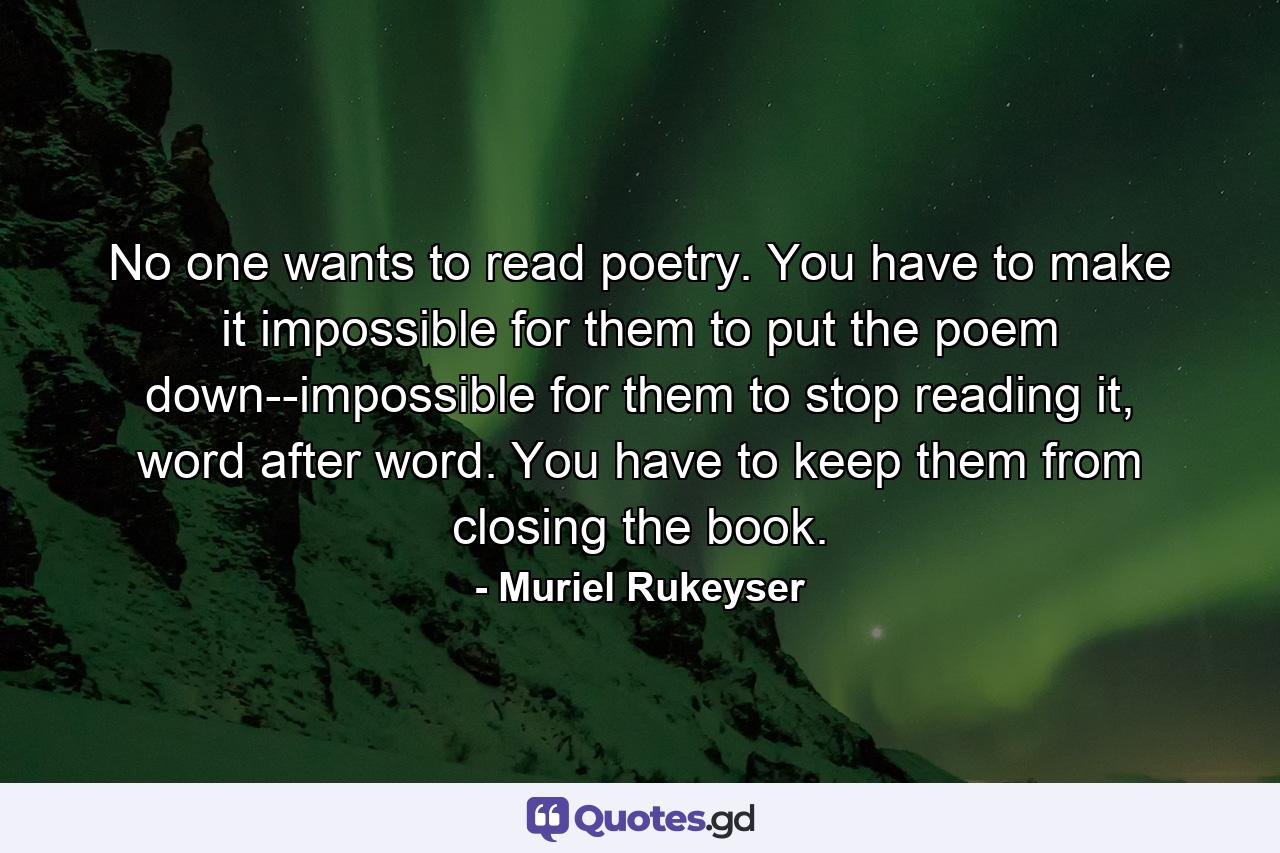 No one wants to read poetry. You have to make it impossible for them to put the poem down--impossible for them to stop reading it, word after word. You have to keep them from closing the book. - Quote by Muriel Rukeyser