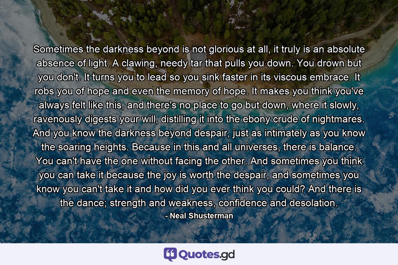 Sometimes the darkness beyond is not glorious at all, it truly is an absolute absence of light. A clawing, needy tar that pulls you down. You drown but you don't. It turns you to lead so you sink faster in its viscous embrace. It robs you of hope and even the memory of hope. It makes you think you've always felt like this, and there's no place to go but down, where it slowly, ravenously digests your will, distilling it into the ebony crude of nightmares. And you know the darkness beyond despair, just as intimately as you know the soaring heights. Because in this and all universes, there is balance. You can't have the one without facing the other. And sometimes you think you can take it because the joy is worth the despair, and sometimes you know you can't take it and how did you ever think you could? And there is the dance; strength and weakness, confidence and desolation. - Quote by Neal Shusterman