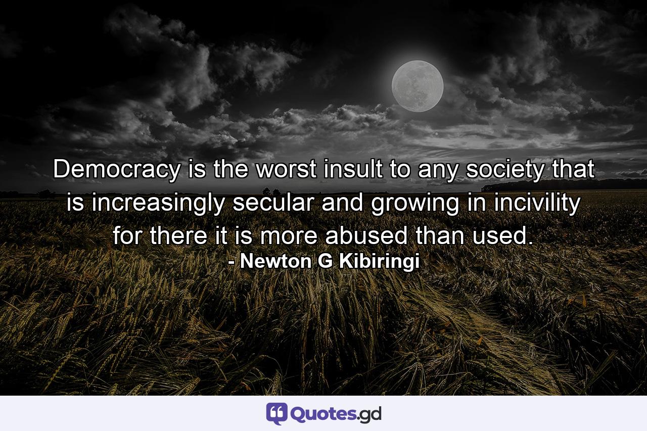 Democracy is the worst insult to any society that is increasingly secular and growing in incivility for there it is more abused than used. - Quote by Newton G Kibiringi