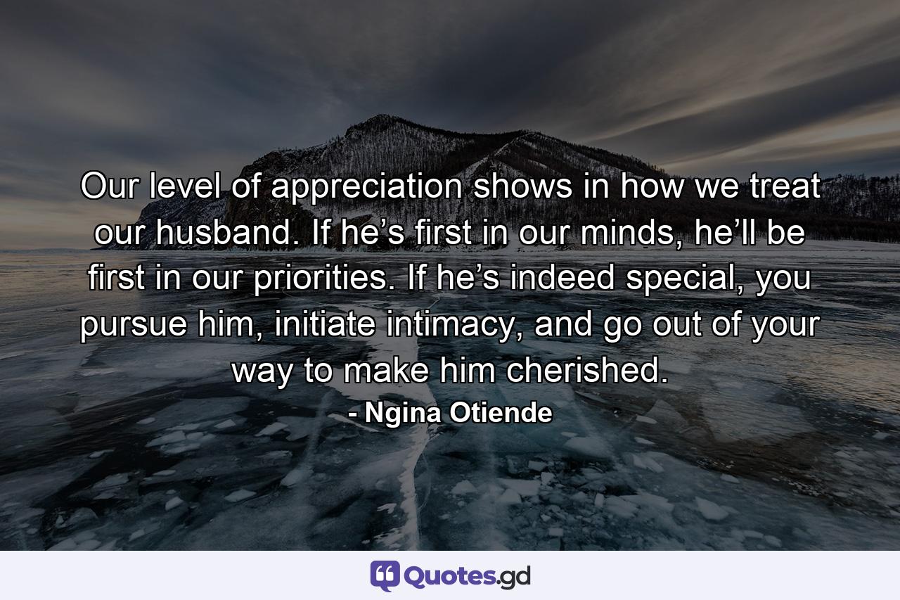 Our level of appreciation shows in how we treat our husband. If he’s first in our minds, he’ll be first in our priorities. If he’s indeed special, you pursue him, initiate intimacy, and go out of your way to make him cherished. - Quote by Ngina Otiende