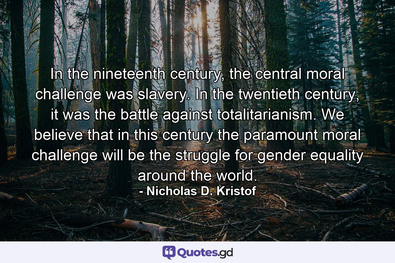 In the nineteenth century, the central moral challenge was slavery. In the twentieth century, it was the battle against totalitarianism. We believe that in this century the paramount moral challenge will be the struggle for gender equality around the world. - Quote by Nicholas D. Kristof