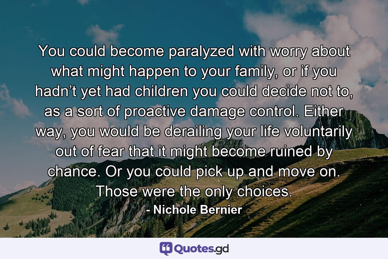 You could become paralyzed with worry about what might happen to your family, or if you hadn’t yet had children you could decide not to, as a sort of proactive damage control. Either way, you would be derailing your life voluntarily out of fear that it might become ruined by chance. Or you could pick up and move on. Those were the only choices. - Quote by Nichole Bernier