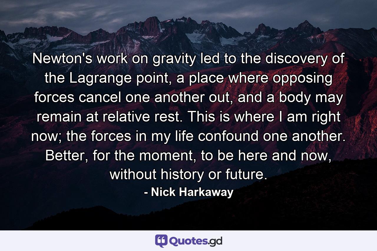 Newton's work on gravity led to the discovery of the Lagrange point, a place where opposing forces cancel one another out, and a body may remain at relative rest. This is where I am right now; the forces in my life confound one another. Better, for the moment, to be here and now, without history or future. - Quote by Nick Harkaway