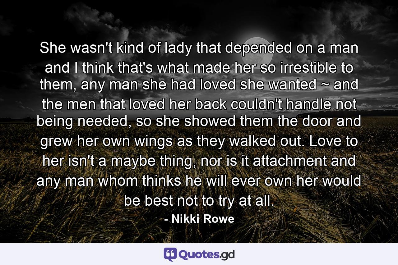 She wasn't kind of lady that depended on a man and I think that's what made her so irrestible to them, any man she had loved she wanted ~ and the men that loved her back couldn't handle not being needed, so she showed them the door and grew her own wings as they walked out. Love to her isn't a maybe thing, nor is it attachment and any man whom thinks he will ever own her would be best not to try at all. - Quote by Nikki Rowe