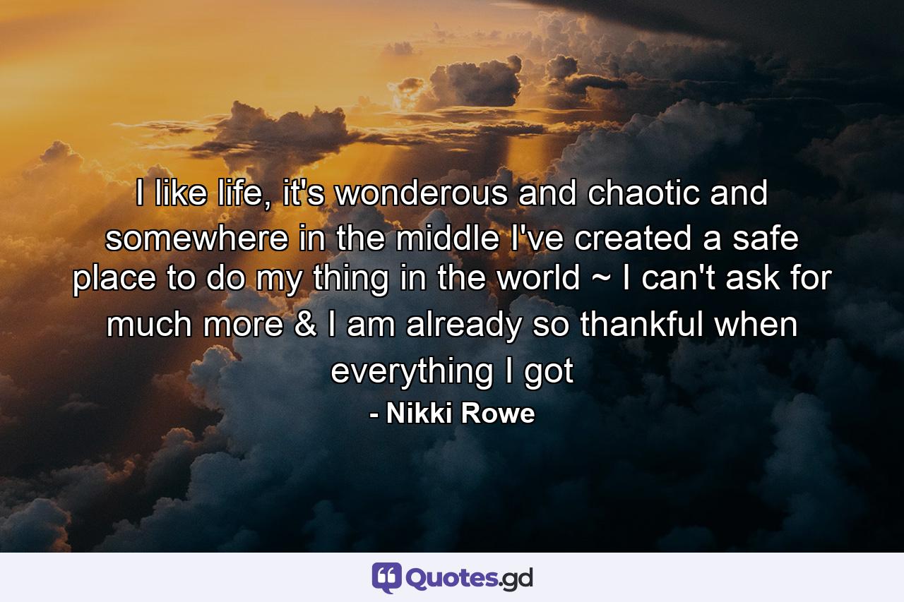 I like life, it's wonderous and chaotic and somewhere in the middle I've created a safe place to do my thing in the world ~ I can't ask for much more & I am already so thankful when everything I got - Quote by Nikki Rowe