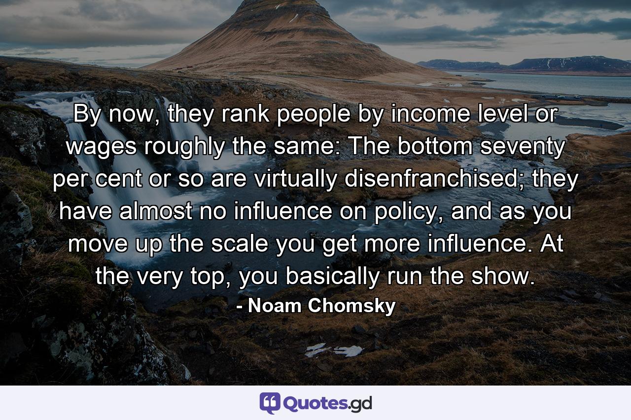 By now, they rank people by income level or wages roughly the same: The bottom seventy per cent or so are virtually disenfranchised; they have almost no influence on policy, and as you move up the scale you get more influence. At the very top, you basically run the show. - Quote by Noam Chomsky