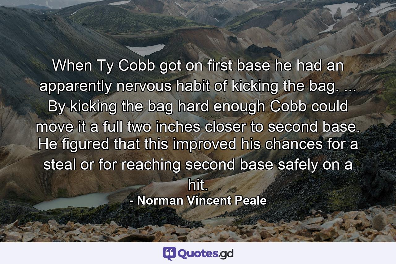 When Ty Cobb got on first base he had an apparently nervous habit of kicking the bag. ... By kicking the bag hard enough Cobb could move it a full two inches closer to second base. He figured that this improved his chances for a steal  or for reaching second base safely on a hit. - Quote by Norman Vincent Peale