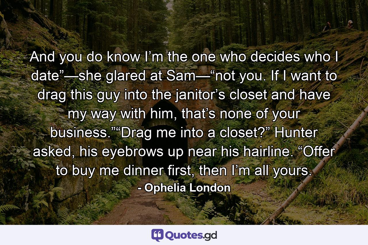 And you do know I’m the one who decides who I date”—she glared at Sam—“not you. If I want to drag this guy into the janitor’s closet and have my way with him, that’s none of your business.”“Drag me into a closet?” Hunter asked, his eyebrows up near his hairline. “Offer to buy me dinner first, then I’m all yours. - Quote by Ophelia London