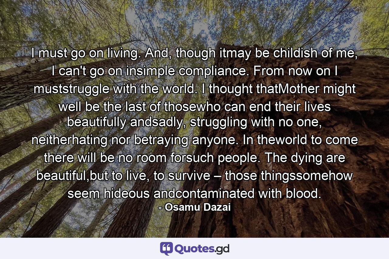 I must go on living. And, though itmay be childish of me, I can't go on insimple compliance. From now on I muststruggle with the world. I thought thatMother might well be the last of thosewho can end their lives beautifully andsadly, struggling with no one, neitherhating nor betraying anyone. In theworld to come there will be no room forsuch people. The dying are beautiful,but to live, to survive – those thingssomehow seem hideous andcontaminated with blood. - Quote by Osamu Dazai