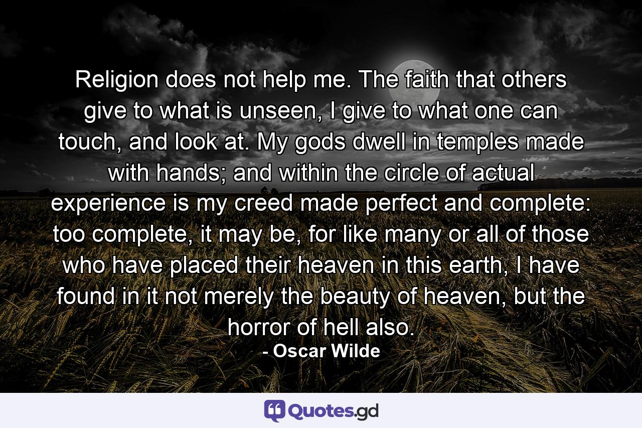 Religion does not help me. The faith that others give to what is unseen, I give to what one can touch, and look at. My gods dwell in temples made with hands; and within the circle of actual experience is my creed made perfect and complete: too complete, it may be, for like many or all of those who have placed their heaven in this earth, I have found in it not merely the beauty of heaven, but the horror of hell also. - Quote by Oscar Wilde