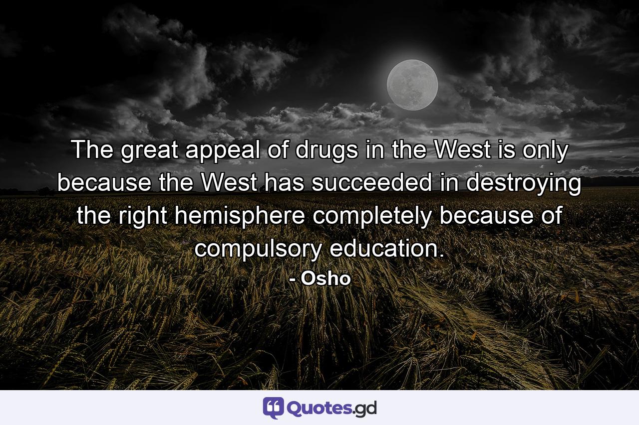 The great appeal of drugs in the West is only because the West has succeeded in destroying the right hemisphere completely because of compulsory education. - Quote by Osho