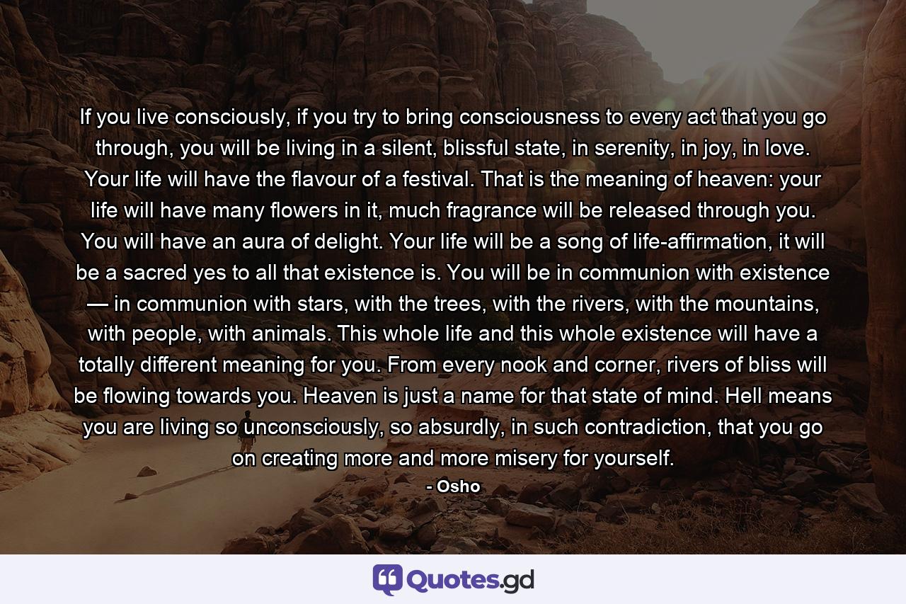 If you live consciously, if you try to bring consciousness to every act that you go through, you will be living in a silent, blissful state, in serenity, in joy, in love. Your life will have the flavour of a festival. That is the meaning of heaven: your life will have many flowers in it, much fragrance will be released through you. You will have an aura of delight. Your life will be a song of life-affirmation, it will be a sacred yes to all that existence is. You will be in communion with existence — in communion with stars, with the trees, with the rivers, with the mountains, with people, with animals. This whole life and this whole existence will have a totally different meaning for you. From every nook and corner, rivers of bliss will be flowing towards you. Heaven is just a name for that state of mind. Hell means you are living so unconsciously, so absurdly, in such contradiction, that you go on creating more and more misery for yourself. - Quote by Osho