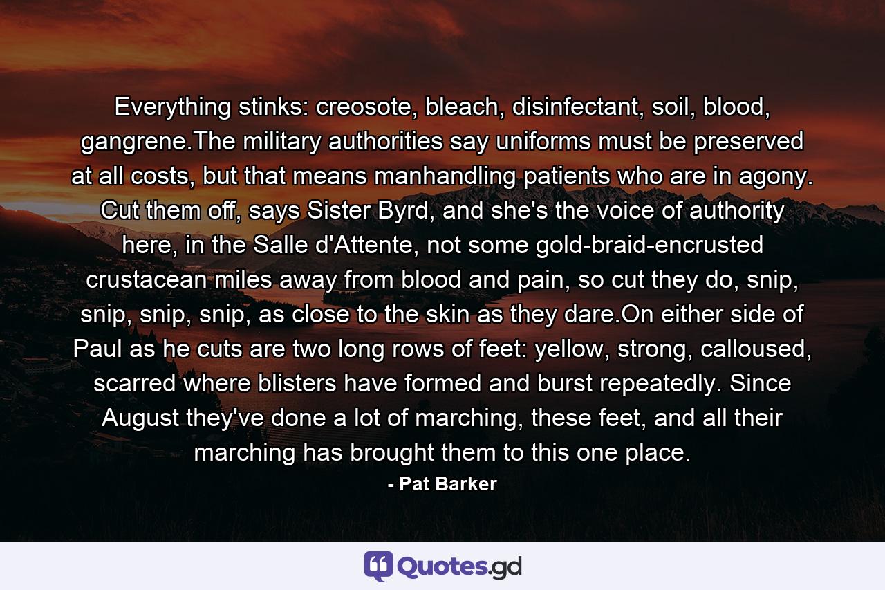 Everything stinks: creosote, bleach, disinfectant, soil, blood, gangrene.The military authorities say uniforms must be preserved at all costs, but that means manhandling patients who are in agony. Cut them off, says Sister Byrd, and she's the voice of authority here, in the Salle d'Attente, not some gold-braid-encrusted crustacean miles away from blood and pain, so cut they do, snip, snip, snip, snip, as close to the skin as they dare.On either side of Paul as he cuts are two long rows of feet: yellow, strong, calloused, scarred where blisters have formed and burst repeatedly. Since August they've done a lot of marching, these feet, and all their marching has brought them to this one place. - Quote by Pat Barker