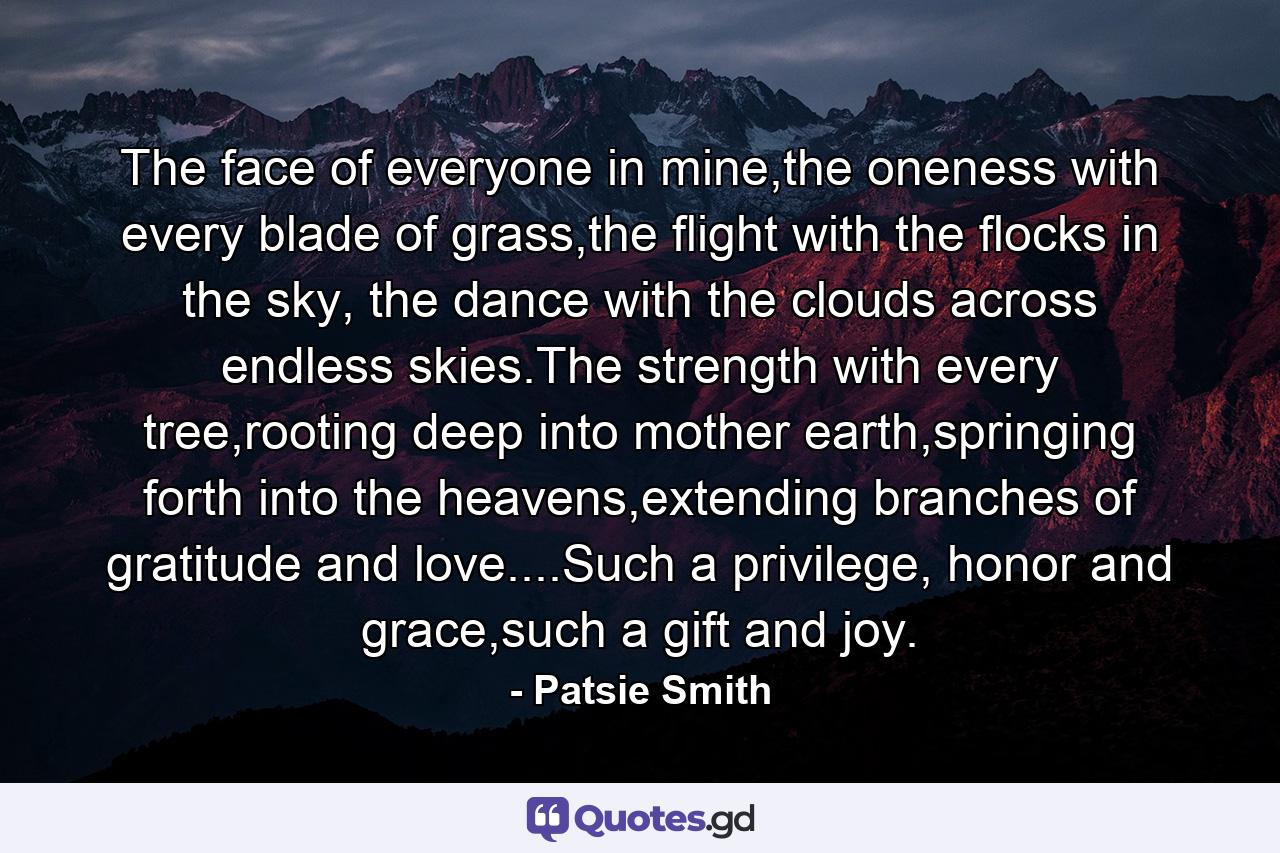 The face of everyone in mine,the oneness with every blade of grass,the flight with the flocks in the sky, the dance with the clouds across endless skies.The strength with every tree,rooting deep into mother earth,springing forth into the heavens,extending branches of gratitude and love....Such a privilege, honor and grace,such a gift and joy. - Quote by Patsie Smith