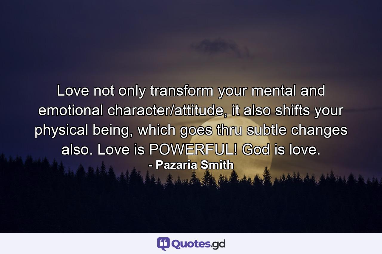 Love not only transform your mental and emotional character/attitude, it also shifts your physical being, which goes thru subtle changes also. Love is POWERFUL! God is love. - Quote by Pazaria Smith