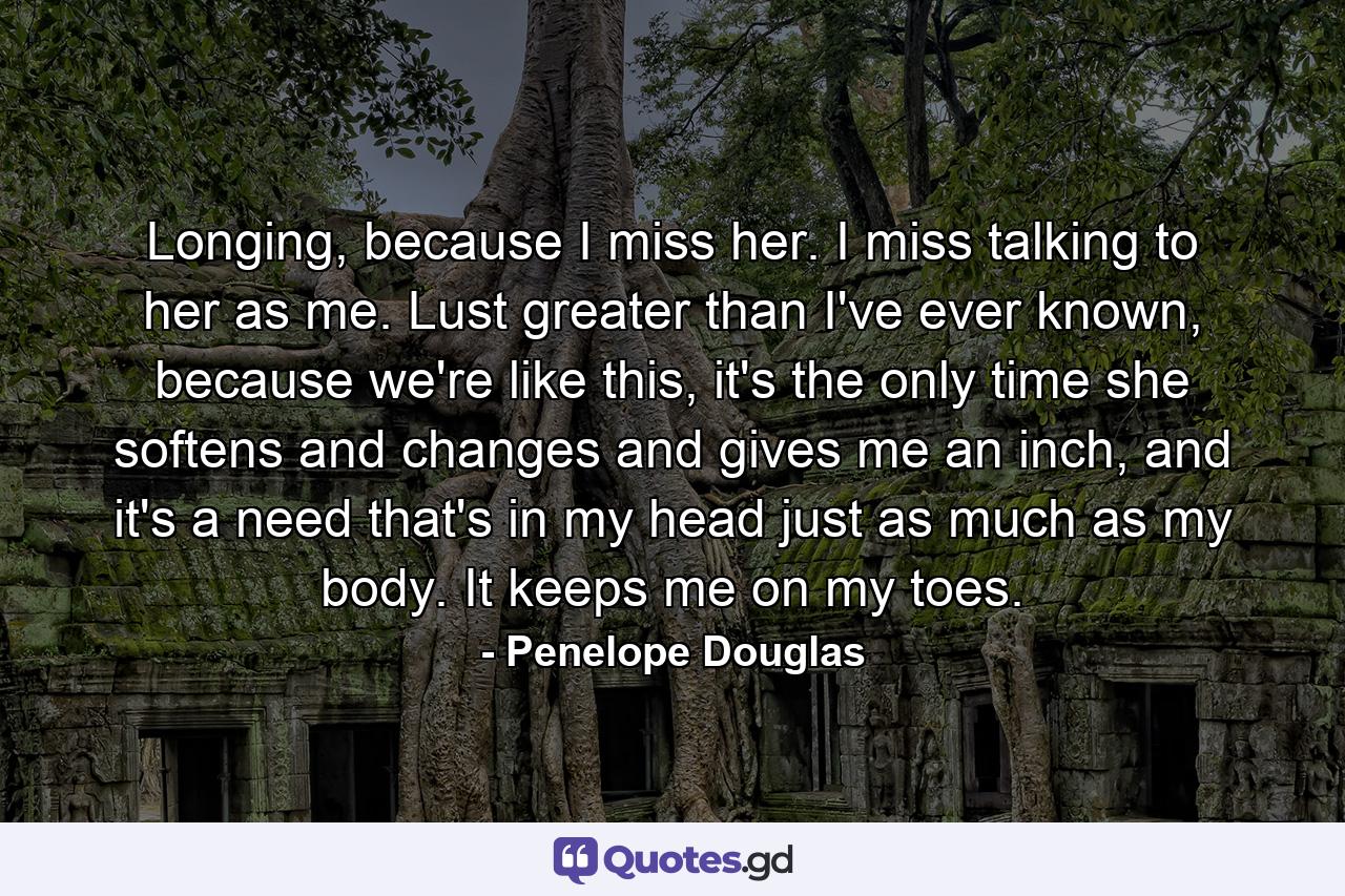 Longing, because I miss her. I miss talking to her as me. Lust greater than I've ever known, because we're like this, it's the only time she softens and changes and gives me an inch, and it's a need that's in my head just as much as my body. It keeps me on my toes. - Quote by Penelope Douglas