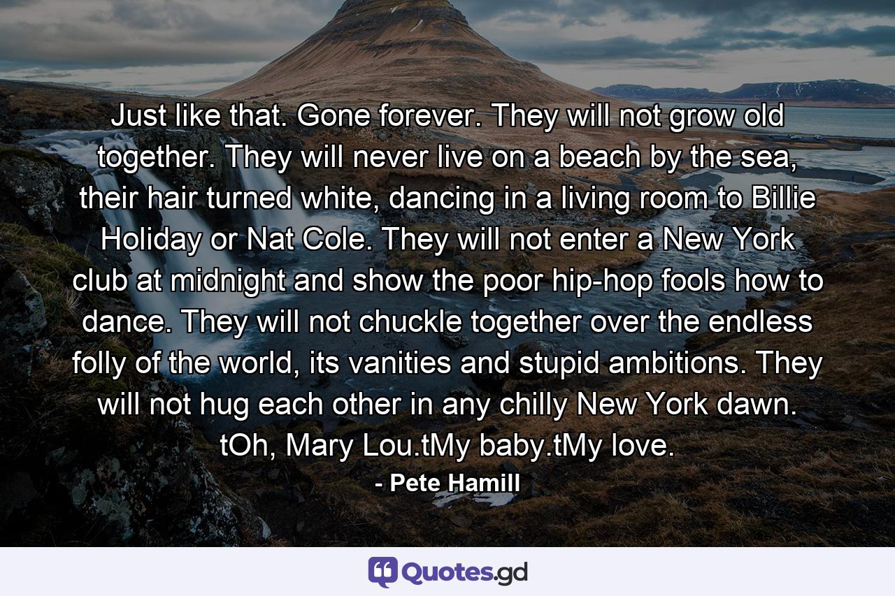 Just like that. Gone forever. They will not grow old together. They will never live on a beach by the sea, their hair turned white, dancing in a living room to Billie Holiday or Nat Cole. They will not enter a New York club at midnight and show the poor hip-hop fools how to dance. They will not chuckle together over the endless folly of the world, its vanities and stupid ambitions. They will not hug each other in any chilly New York dawn. tOh, Mary Lou.tMy baby.tMy love. - Quote by Pete Hamill